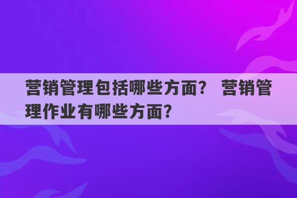 营销管理包括哪些方面？ 营销管理作业有哪些方面？