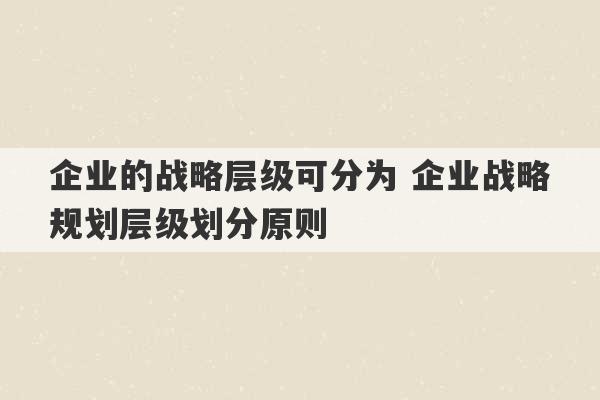 企业的战略层级可分为 企业战略规划层级划分原则