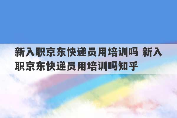 新入职京东快递员用培训吗 新入职京东快递员用培训吗知乎