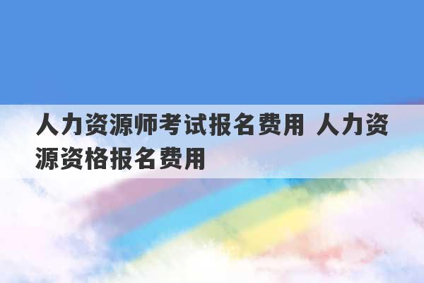 人力资源师考试报名费用 人力资源资格报名费用