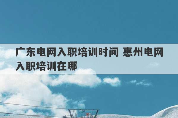 广东电网入职培训时间 惠州电网入职培训在哪