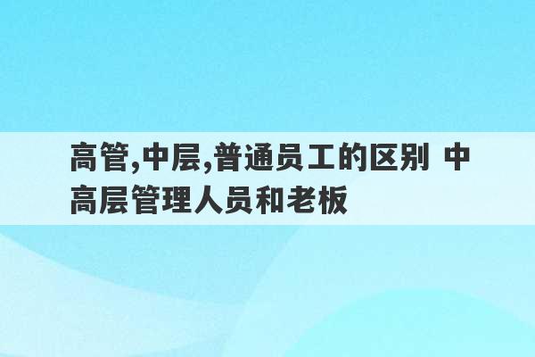 高管,中层,普通员工的区别 中高层管理人员和老板