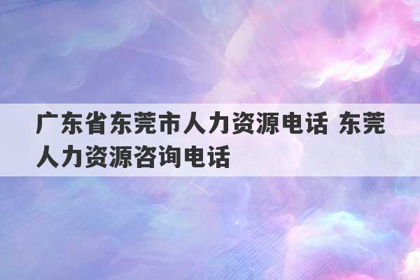 广东省东莞市人力资源电话 东莞人力资源咨询电话