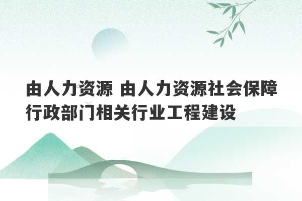 由人力资源 由人力资源社会保障行政部门相关行业工程建设