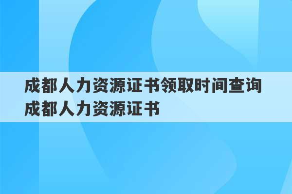 成都人力资源证书领取时间查询 成都人力资源证书