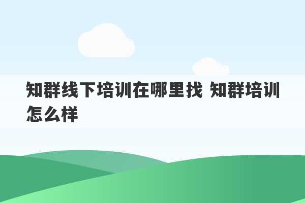 知群线下培训在哪里找 知群培训怎么样