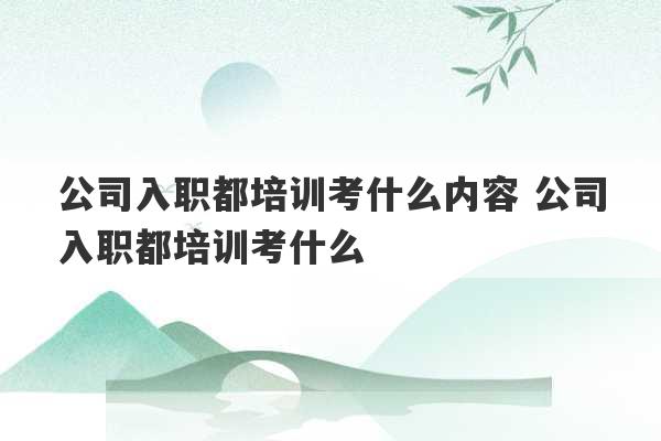 公司入职都培训考什么内容 公司入职都培训考什么