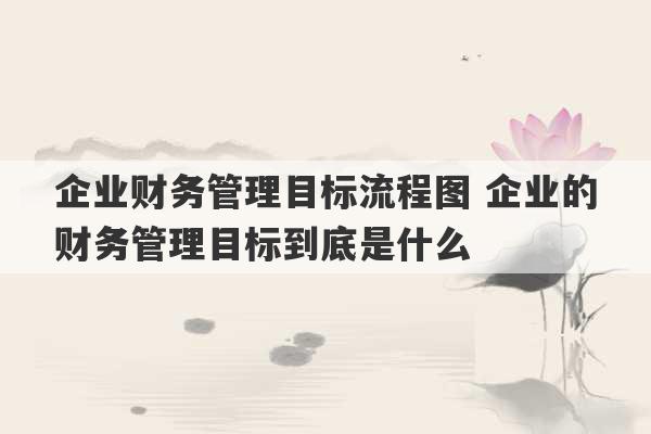 企业财务管理目标流程图 企业的财务管理目标到底是什么