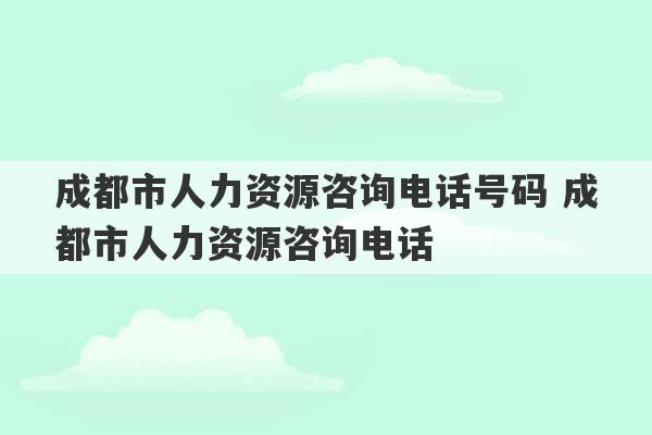 成都市人力资源咨询电话号码 成都市人力资源咨询电话