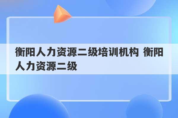 衡阳人力资源二级培训机构 衡阳人力资源二级