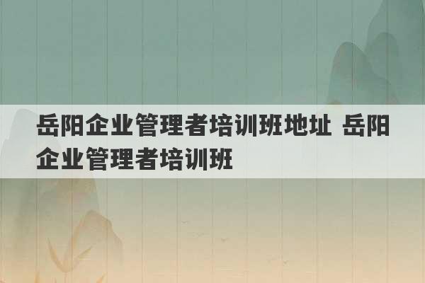 岳阳企业管理者培训班地址 岳阳企业管理者培训班