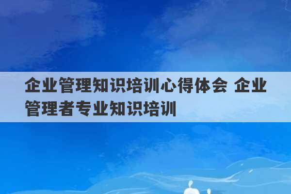 企业管理知识培训心得体会 企业管理者专业知识培训