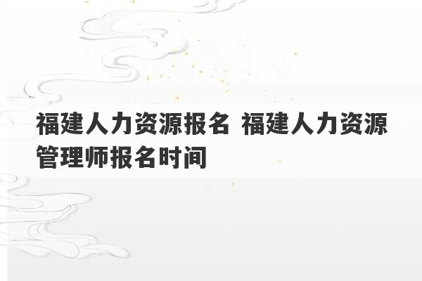 福建人力资源报名 福建人力资源管理师报名时间