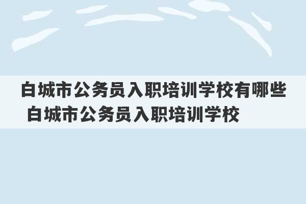 白城市公务员入职培训学校有哪些 白城市公务员入职培训学校