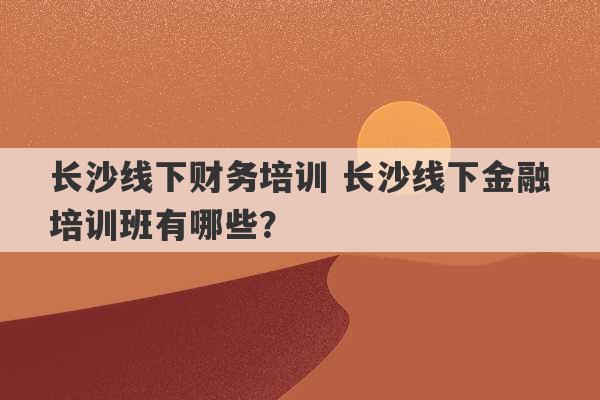 长沙线下财务培训 长沙线下金融培训班有哪些？