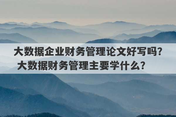 大数据企业财务管理论文好写吗？ 大数据财务管理主要学什么？