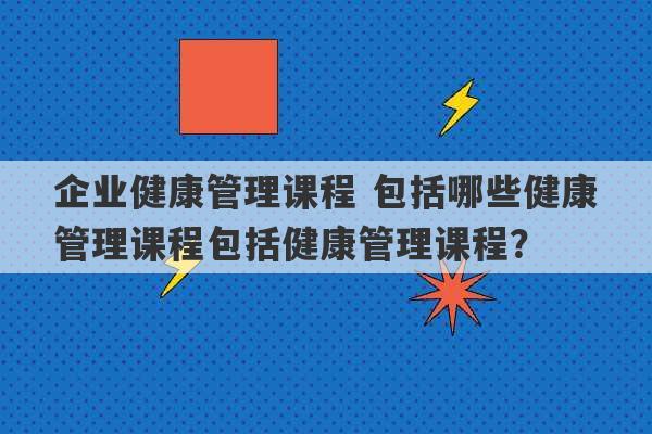 企业健康管理课程 包括哪些健康管理课程包括健康管理课程？