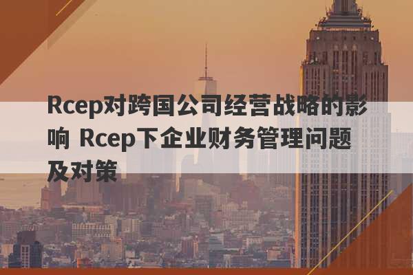 Rcep对跨国公司经营战略的影响 Rcep下企业财务管理问题及对策