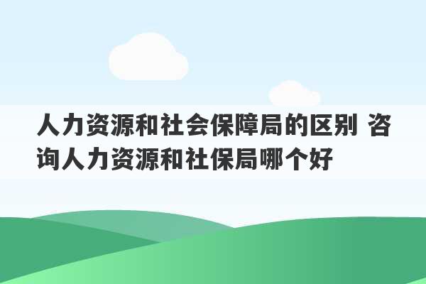 人力资源和社会保障局的区别 咨询人力资源和社保局哪个好