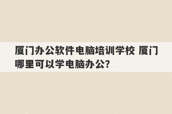 厦门办公软件电脑培训学校 厦门哪里可以学电脑办公？