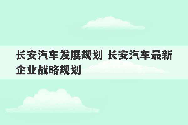 长安汽车发展规划 长安汽车最新企业战略规划