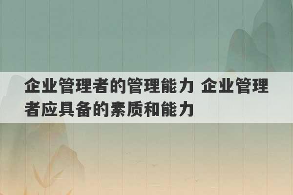 企业管理者的管理能力 企业管理者应具备的素质和能力