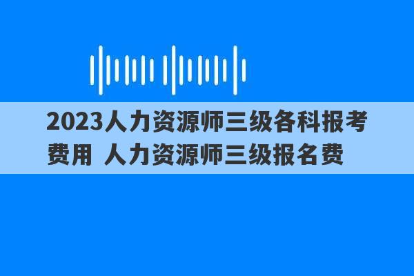 2023人力资源师三级各科报考费用 人力资源师三级报名费