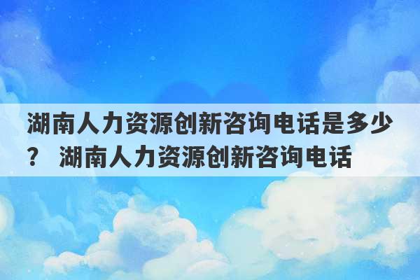 湖南人力资源创新咨询电话是多少？ 湖南人力资源创新咨询电话