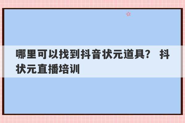 哪里可以找到抖音状元道具？ 抖状元直播培训