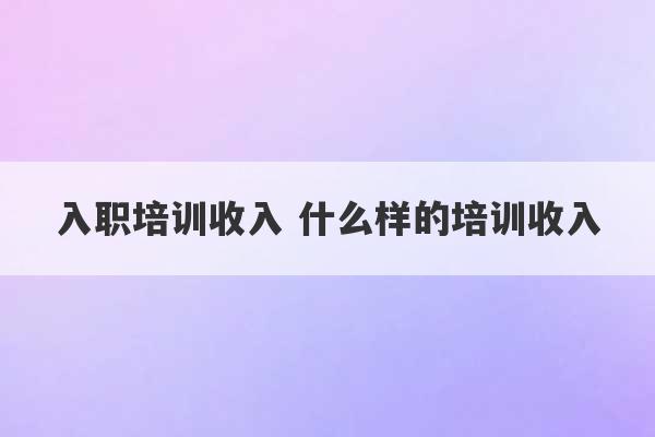 入职培训收入 什么样的培训收入