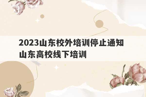 2023山东校外培训停止通知 山东高校线下培训