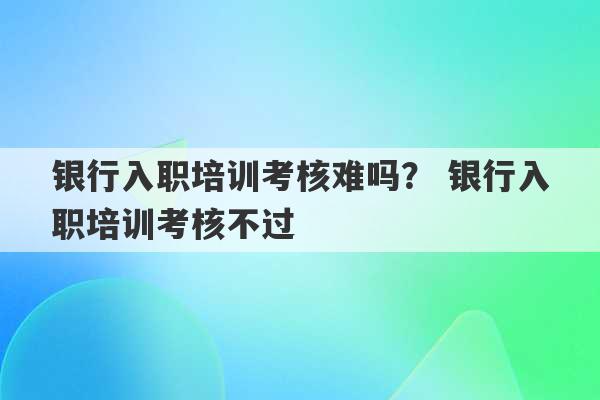 银行入职培训考核难吗？ 银行入职培训考核不过