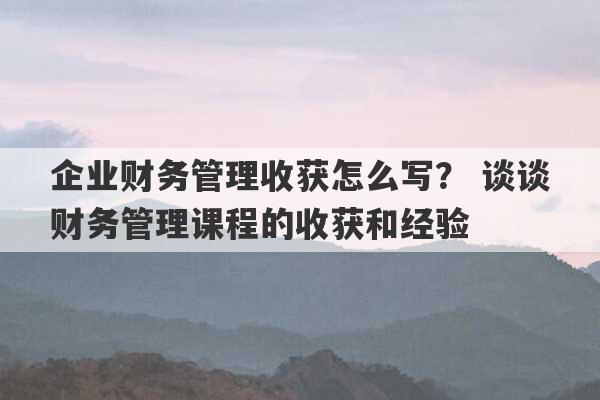 企业财务管理收获怎么写？ 谈谈财务管理课程的收获和经验