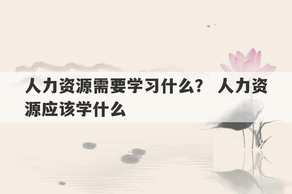 人力资源需要学习什么？ 人力资源应该学什么