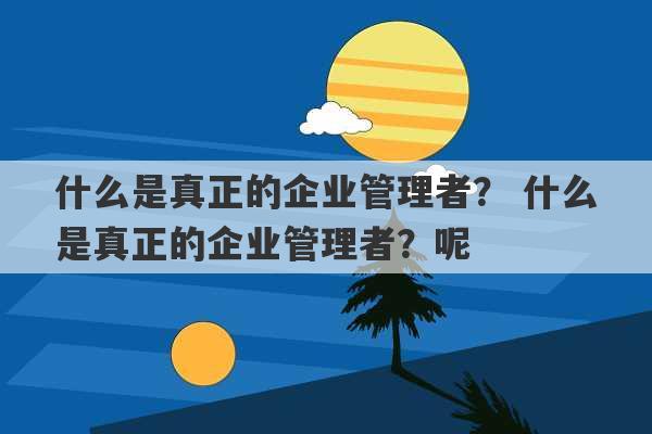 什么是真正的企业管理者？ 什么是真正的企业管理者？呢