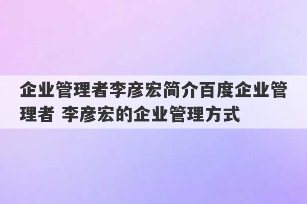 企业管理者李彦宏简介百度企业管理者 李彦宏的企业管理方式