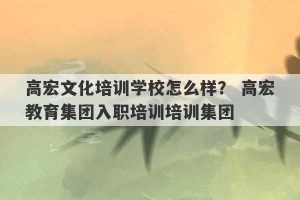 高宏文化培训学校怎么样？ 高宏教育集团入职培训培训集团