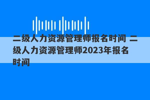 二级人力资源管理师报名时间 二级人力资源管理师2023年报名时间