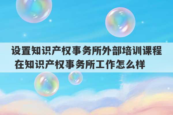 设置知识产权事务所外部培训课程 在知识产权事务所工作怎么样