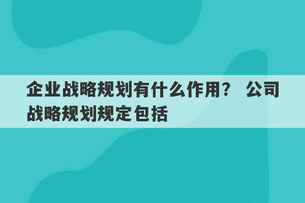 企业战略规划有什么作用？ 公司战略规划规定包括