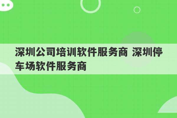 深圳公司培训软件服务商 深圳停车场软件服务商