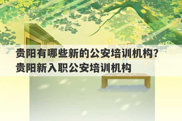 贵阳有哪些新的公安培训机构？ 贵阳新入职公安培训机构