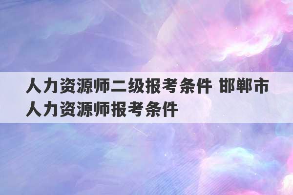 人力资源师二级报考条件 邯郸市人力资源师报考条件