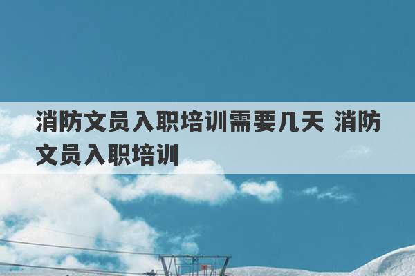 消防文员入职培训需要几天 消防文员入职培训