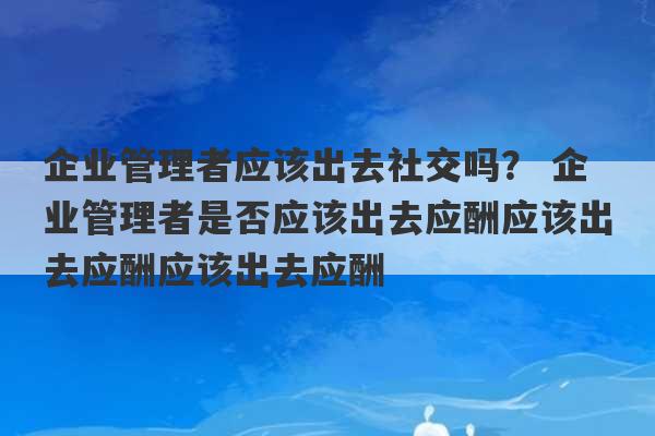 企业管理者应该出去社交吗？ 企业管理者是否应该出去应酬应该出去应酬应该出去应酬