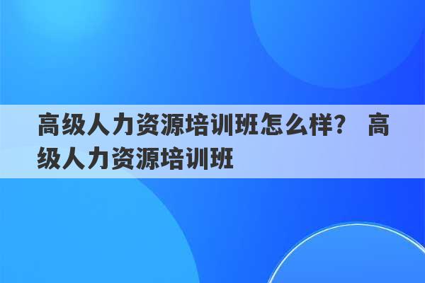 高级人力资源培训班怎么样？ 高级人力资源培训班