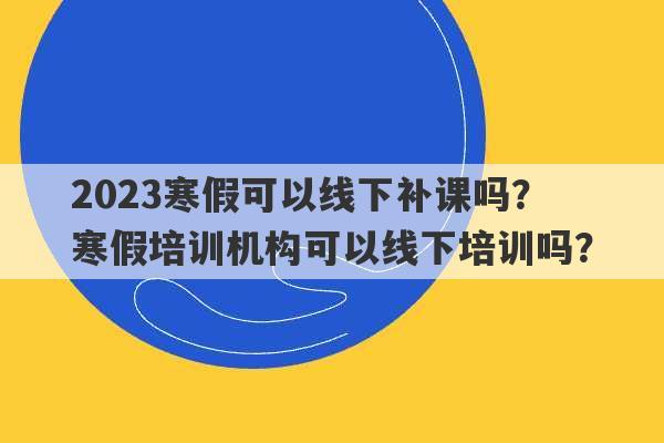 2023寒假可以线下补课吗？ 寒假培训机构可以线下培训吗？