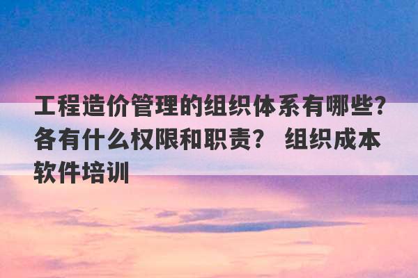 工程造价管理的组织体系有哪些？各有什么权限和职责？ 组织成本软件培训