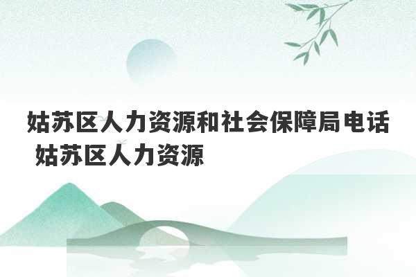 姑苏区人力资源和社会保障局电话 姑苏区人力资源