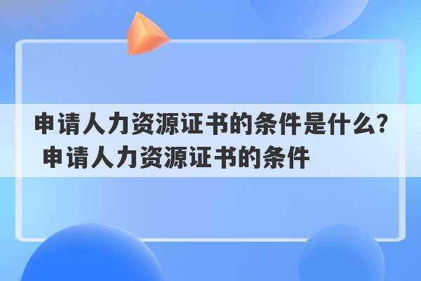 申请人力资源证书的条件是什么？ 申请人力资源证书的条件